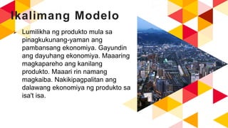 Ikalimang Modelo
 Lumilikha ng produkto mula sa
pinagkukunang-yaman ang
pambansang ekonomiya. Gayundin
ang dayuhang ekonomiya. Maaaring
magkapareho ang kanilang
produkto. Maaari rin namang
magkaiba. Nakikipagpalitan ang
dalawang ekonomiya ng produkto sa
isa't isa.
 