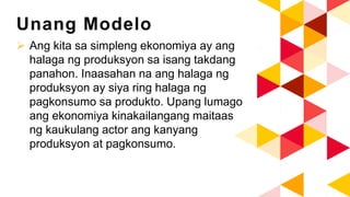 Unang Modelo
 Ang kita sa simpleng ekonomiya ay ang
halaga ng produksyon sa isang takdang
panahon. Inaasahan na ang halaga ng
produksyon ay siya ring halaga ng
pagkonsumo sa produkto. Upang lumago
ang ekonomiya kinakailangang maitaas
ng kaukulang actor ang kanyang
produksyon at pagkonsumo.
 