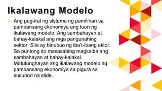 Ikalawang Modelo
 Ang pag-iral ng sistema ng pamilihan sa
pambansang ekonomiya ang tuon ng
ikalawang modelo. Ang sambahayan at
bahay-kalakal ang mga pangunahing
sektor. Sila ay binubuo ng iba’t-ibang aktor.
Sa puntong ito masasabing magkaiba ang
sambahayan at bahay-kalakal.
Matutunghayan ang ikalawang modelo ng
pambansang ekonomiya sa pigura sa
susunod na slide.
 