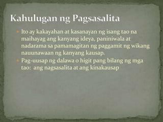  Ito ay kakayahan at kasanayan ng isang tao na
maihayag ang kanyang ideya, paniniwala at
nadarama sa pamamagitan ng paggamit ng wikang
nauunawaan ng kanyang kausap.
 Pag-uusap ng dalawa o higit pang bilang ng mga
tao: ang nagsasalita at ang kinakausap
 