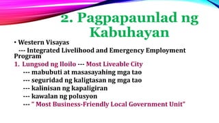 2. Pagpapaunlad ng
Kabuhayan
• Western Visayas
--- Integrated Livelihood and Emergency Employment
Program
1. Lungsod ng Iloilo --- Most Liveable City
--- mabubuti at masasayahing mga tao
--- seguridad ng kaligtasan ng mga tao
--- kalinisan ng kapaligiran
--- kawalan ng polusyon
--- “ Most Business-Friendly Local Government Unit”
 