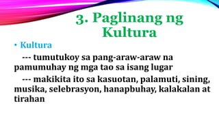 3. Paglinang ng
Kultura
• Kultura
--- tumutukoy sa pang-araw-araw na
pamumuhay ng mga tao sa isang lugar
--- makikita ito sa kasuotan, palamuti, sining,
musika, selebrasyon, hanapbuhay, kalakalan at
tirahan
 