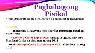 Pagbabagong
Pisikal
• tumutukoy ito sa modernisasyon o pag-unlad ng isang lugar
1. Cavite
--- maraming itinatayong mga paprika, pagawaan, gusali at
estruktura
--- Cavitex o Cavite Expressway na nagdurugtong sa Metro
Manila at Cavite na binuksan noong 2011
--- Muntinlupa-Cavite Expressway o MCX na binuksan noong
2015
 