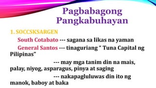 Pagbabagong
Pangkabuhayan
1. SOCCSKSARGEN
South Cotabato --- sagana sa likas na yaman
General Santos --- tinaguriang “ Tuna Capital ng
Pilipinas”
--- may mga tanim din na mais,
palay, niyog, asparagus, pinya at saging
--- nakapagluluwas din ito ng
manok, baboy at baka
 
