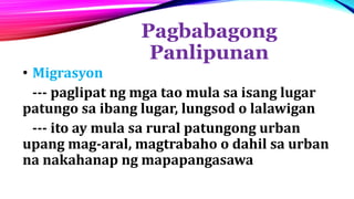 Pagbabagong
Panlipunan
• Migrasyon
--- paglipat ng mga tao mula sa isang lugar
patungo sa ibang lugar, lungsod o lalawigan
--- ito ay mula sa rural patungong urban
upang mag-aral, magtrabaho o dahil sa urban
na nakahanap ng mapapangasawa
 