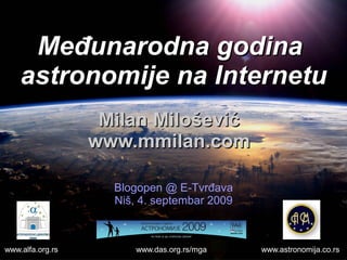 Međunarodna godina
    astronomije na Internetu
                   Milan Milošević
                  www.mmilan.com

                    Blogopen @ E-Tvrđava
                    Niš, 4. septembar 2009



www.alfa.org.rs         www.das.org.rs/mga   www.astronomija.co.rs
 
