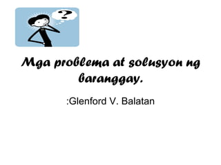 Mga problema at solusyon ng baranggay. :Glenford V. Balatan 