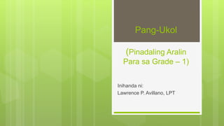 Pang-Ukol
(Pinadaling Aralin
Para sa Grade – 1)
Inihanda ni:
Lawrence P. Avillano, LPT
 