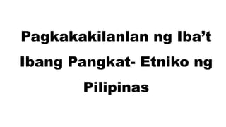 Pagkakakilanlan ng Iba’t
Ibang Pangkat- Etniko ng
Pilipinas
 
