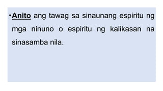 •Anito ang tawag sa sinaunang espiritu ng
mga ninuno o espiritu ng kalikasan na
sinasamba nila.
 