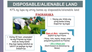 DISPOSABLE/ALIENABLE LAND
47% ng lupa ng ating bansa ay disposable/alienable land
PAGSASAKA
- Bigas at Mais – pangunahing
pagkain ng mga Pilipino
- Niyog, tubo, saging, manga, pinya
pangunahing pananim sa Pilipinas.
- 253.3 Bilyon piso
(Kontribusyon sa ekonomiya ng
Bansa)
• Huling 10 taon, umaangkat
na ang Pilipinas ng bigas
mula sa ibang bansa
• Ang mga lupang sakahan ay
lumiliit sa paglago ng mga
Industriya
• Noong una, kilala ang
ating bansa bilang
Exporter ng bigas
 
