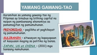 YAMANG GAWANG-TAO
• Karamihan sa yamang gawang-tao ng
Pilipinas ay binubuo ng bilihing capital na
naipon ng pambansang ekonomiya sa
pamamagitan ng pamumuhunan.
• PRIYORIDAD – paglikha at paghikayat
ng pamumuhunan.
• SULIRANIN – sitwasyon ng kapayapaan
at kaayusan maging sa politika ng bansa.
• JAPAN, US at CHINA – (2011) mga
bansang namuhunan.
 