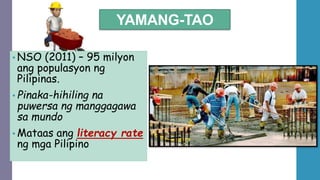 YAMANG-TAO
• NSO (2011) – 95 milyon
ang populasyon ng
Pilipinas.
• Pinaka-hihiling na
puwersa ng manggagawa
sa mundo
• Mataas ang literacy rate
ng mga Pilipino
 