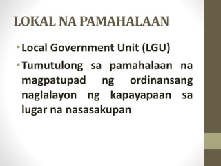 LOKAL NA PAMAHALAAN
•Local Government Unit (LGU)
•Tumutulong sa pamahalaan na
magpatupad ng ordinansang
naglalayon ng kapayapaan sa
lugar na nasasakupan
 