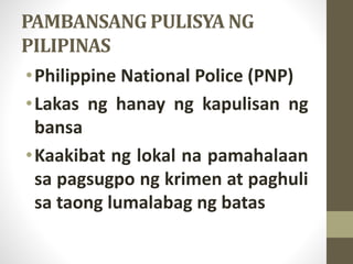 PAMBANSANG PULISYA NG
PILIPINAS
•Philippine National Police (PNP)
•Lakas ng hanay ng kapulisan ng
bansa
•Kaakibat ng lokal na pamahalaan
sa pagsugpo ng krimen at paghuli
sa taong lumalabag ng batas
 