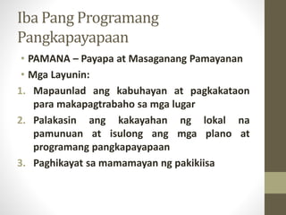 Iba Pang Programang
Pangkapayapaan
• PAMANA – Payapa at Masaganang Pamayanan
• Mga Layunin:
1. Mapaunlad ang kabuhayan at pagkakataon
para makapagtrabaho sa mga lugar
2. Palakasin ang kakayahan ng lokal na
pamunuan at isulong ang mga plano at
programang pangkapayapaan
3. Paghikayat sa mamamayan ng pakikiisa
 