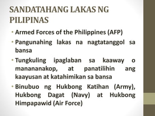 SANDATAHANG LAKAS NG
PILIPINAS
• Armed Forces of the Philippines (AFP)
• Pangunahing lakas na nagtatanggol sa
bansa
• Tungkuling ipaglaban sa kaaway o
manananakop, at panatilihin ang
kaayusan at katahimikan sa bansa
• Binubuo ng Hukbong Katihan (Army),
Hukbong Dagat (Navy) at Hukbong
Himpapawid (Air Force)
 