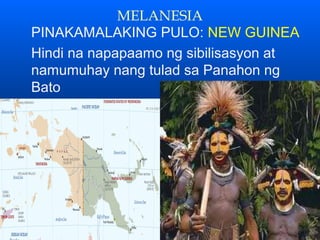 MELANESIA
PINAKAMALAKING PULO: NEW GUINEA
Hindi na napapaamo ng sibilisasyon at
namumuhay nang tulad sa Panahon ng
Bato
 