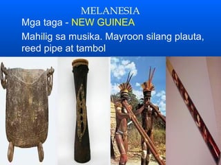 MELANESIA
Mga taga - NEW GUINEA
Mahilig sa musika. Mayroon silang plauta,
reed pipe at tambol
 