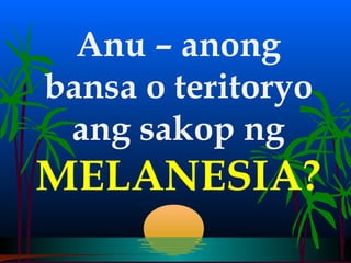 Anu – anong
bansa o teritoryo
 ang sakop ng
MELANESIA?
 