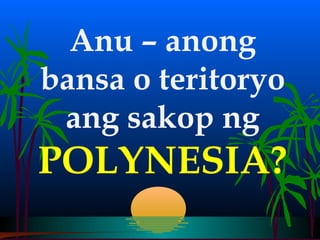 Anu – anong
bansa o teritoryo
 ang sakop ng
POLYNESIA?
 