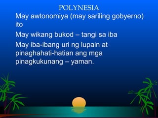 POLYNESIA
May awtonomiya (may sariling gobyerno)
ito
May wikang bukod – tangi sa iba
May iba-ibang uri ng lupain at
pinaghahati-hatian ang mga
pinagkukunang – yaman.
 