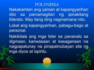 POLYNESIA
Nakakamtan ang yaman at kapangyarihan
dito sa pamamagitan ng ipinakitang
liderato. May ilang ding nagmamana nito.
Lokal ang kapangyarihan, pabagu-bago at
personal.
Nakikilala ang mga lider sa pananalo sa
digmaan, kariwasaan at kasaganaan na
nagpapatunay na pinapatnubayan sila ng
mga diyos at ispiritu.
 
