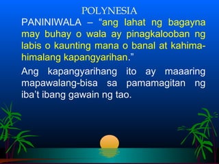 POLYNESIA
PANINIWALA – “ang lahat ng bagayna
may buhay o wala ay pinagkalooban ng
labis o kaunting mana o banal at kahima-
himalang kapangyarihan.”
Ang kapangyarihang ito ay maaaring
mapawalang-bisa sa pamamagitan ng
iba’t ibang gawain ng tao.
 