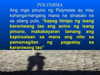 POLYNESIA
Ang mga pinuno ng Polynesia ay may
kahanga-hangang mana na sinasabi na
sa silang pulo, “kapag hinipo ng isang
karaniwang tao ang anino ng isang
pinuno, mababayaran lamang ang
kapinsalaan sa mana ang nito sa
pamamagitan       ng    pagpatay    sa
karaniwang tao”
 