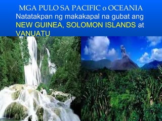 MGA PULO SA PACIFIC o OCEANIA
Natatakpan ng makakapal na gubat ang
NEW GUINEA, SOLOMON ISLANDS at
VANUATU
 