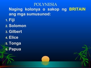 POLYNESIA
   Naging kolonya o sakop ng BRITAIN
   ang mga sumusunod:
1. Fiji
2. Solomon
3. Gilbert
4. Elice
5. Tonga
6. Papua
 