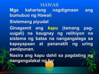 HAWAII
Mga    kahariang   nagdigmaan     ang
bumubuo ng Hawaii
Sistemang piyudal
Ginagamit ang kapu (tamang pag-
uugali) na kaugnay ng relihiyon na
sistema ng batas na nangangalaga sa
kapayapaan at pananatili ng uring
panlipunan.
Nasira ang kapu dahil sa pagdating ng
nangangalakal ng fur
 