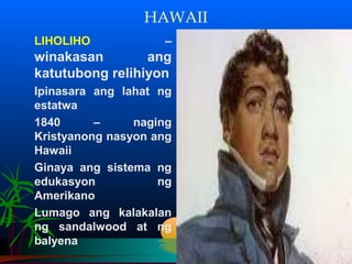 HAWAII
LIHOLIHO            –
winakasan        ang
katutubong relihiyon
Ipinasara ang lahat ng
estatwa
1840      –     naging
Kristyanong nasyon ang
Hawaii
Ginaya ang sistema ng
edukasyon           ng
Amerikano
Lumago ang kalakalan
ng sandalwood at ng
balyena
 