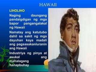 HAWAII
LIHOLIHO
Naging       daungang
pandaigdigan ng mga
bapor    pangangalakal
ng Hawaii
Namatay ang katutubo
dahil sa sakit ng mga
dayuhan kaya madali
ang pagsasakanluranin
ang Hawaii
Industriya ng pinya at
asukal            ang
mahalagang
hanapbuhay
 