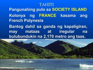 TAHITI
Pangunahing pulo sa SOCIETY ISLAND
Kolonya ng FRANCE kasama ang
French Polynesia
Bantog dahil sa ganda ng kapaligiran,
may    mataas     at   iregular    na
bulubundukin na 2,170 metro ang taas.
 