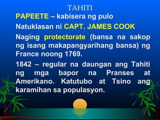 TAHITI
PAPEETE – kabisera ng pulo
Natuklasan ni CAPT. JAMES COOK
Naging protectorate (bansa na sakop
ng isang makapangyarihang bansa) ng
France noong 1769.
1842 – regular na daungan ang Tahiti
ng mga bapor na Pranses at
Amerikano. Katutubo at Tsino ang
karamihan sa populasyon.
 