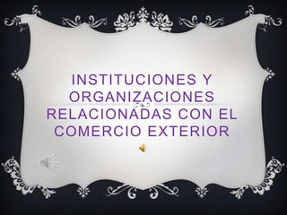 INSTITUCIONES Y
  ORGANIZACIONES
RELACIONADAS CON EL
 COMERCIO EXTERIOR
 