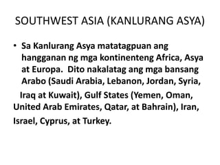 SOUTHWEST ASIA (KANLURANG ASYA)
• Sa Kanlurang Asya matatagpuan ang
hangganan ng mga kontinenteng Africa, Asya
at Europa. Dito nakalatag ang mga bansang
Arabo (Saudi Arabia, Lebanon, Jordan, Syria,
Iraq at Kuwait), Gulf States (Yemen, Oman,
United Arab Emirates, Qatar, at Bahrain), Iran,
Israel, Cyprus, at Turkey.
 