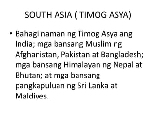 SOUTH ASIA ( TIMOG ASYA)
• Bahagi naman ng Timog Asya ang
India; mga bansang Muslim ng
Afghanistan, Pakistan at Bangladesh;
mga bansang Himalayan ng Nepal at
Bhutan; at mga bansang
pangkapuluan ng Sri Lanka at
Maldives.
 