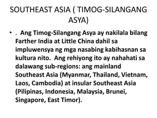 SOUTHEAST ASIA ( TIMOG-SILANGANG
ASYA)
• . Ang Timog-Silangang Asya ay nakilala bilang
Farther India at Little China dahil sa
impluwensya ng mga nasabing kabihasnan sa
kultura nito. Ang rehiyong ito ay nahahati sa
dalawang sub-regions: ang mainland
Southeast Asia (Myanmar, Thailand, Vietnam,
Laos, Cambodia) at insular Southeast Asia
(Pilipinas, Indonesia, Malaysia, Brunei,
Singapore, East Timor).
 