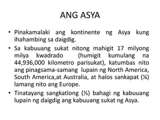 ANG ASYA
• Pinakamalaki ang kontinente ng Asya kung
ihahambing sa daigdig.
• Sa kabuuang sukat nitong mahigit 17 milyong
milya kwadrado (humigit kumulang na
44,936,000 kilometro parisukat), katumbas nito
ang pinagsama-samang lupain ng North America,
South America,at Australia, at halos sankapat (¼)
lamang nito ang Europe.
• Tinatayang sangkatlong (⅓) bahagi ng kabuuang
lupain ng daigdig ang kabuuang sukat ng Asya.
 