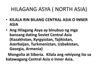 HILAGANG ASYA ( NORTH ASIA)
• KILALA RIN BILANG CENTRAL ASIA O INNER
ASIA
• Ang Hilagang Asya ay binubuo ng mga
bansang dating Soviet Central Asia
(Kazakhstan, Kyrgyzstan, Tajikistan,
Azerbaijan, Turkmenistan, Uzbekistan,
Georgia, Armenia)
Mongolia at Siberia. Kilala ang rehiyong ito sa
katawagang Central Asia o Inner Asia.
 