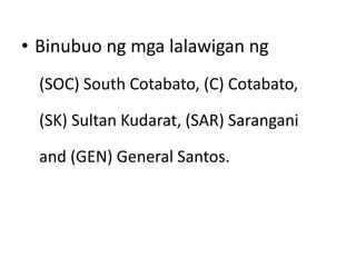 • Binubuo ng mga lalawigan ng
(SOC) South Cotabato, (C) Cotabato,
(SK) Sultan Kudarat, (SAR) Sarangani
and (GEN) General Santos.
 