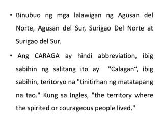 • Binubuo ng mga lalawigan ng Agusan del
Norte, Agusan del Sur, Surigao Del Norte at
Surigao del Sur.
• Ang CARAGA ay hindi abbreviation, ibig
sabihin ng salitang ito ay "Calagan“, ibig
sabihin, teritoryo na "tinitirhan ng matatapang
na tao." Kung sa Ingles, "the territory where
the spirited or courageous people lived."
 