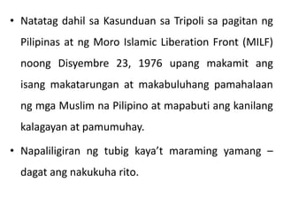 • Natatag dahil sa Kasunduan sa Tripoli sa pagitan ng
Pilipinas at ng Moro Islamic Liberation Front (MILF)
noong Disyembre 23, 1976 upang makamit ang
isang makatarungan at makabuluhang pamahalaan
ng mga Muslim na Pilipino at mapabuti ang kanilang
kalagayan at pamumuhay.
• Napaliligiran ng tubig kaya’t maraming yamang –
dagat ang nakukuha rito.
 