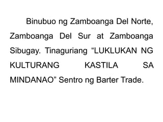 Binubuo ng Zamboanga Del Norte,
Zamboanga Del Sur at Zamboanga
Sibugay. Tinaguriang “LUKLUKAN NG
KULTURANG KASTILA SA
MINDANAO” Sentro ng Barter Trade.
 