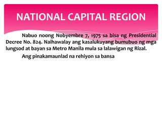 NATIONAL CAPITAL REGION
      Nabuo noong Nobyembre 7, 1975 sa bisa ng Presidential
Decree No. 824. Naihawalay ang kasalukuyang bumubuo ng mga
lungsod at bayan sa Metro Manila mula sa lalawigan ng Rizal.
      Ang pinakamaunlad na rehiyon sa bansa
 