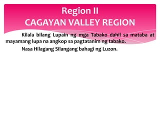 Region II
       CAGAYAN VALLEY REGION
     Kilala bilang Lupain ng mga Tabako dahil sa mataba at
mayamang lupa na angkop sa pagtatanim ng tabako.
     Nasa Hilagang Silangang bahagi ng Luzon.
 