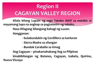 Region II
       CAGAYAN VALLEY REGION
      Kilala bilang Lupain ng mga Tabako dahil sa mataba at
mayamang lupa na angkop sa pagtatanim ng tabako.
      Nasa Hilagang Silangang bahagi ng Luzon.
      Hangganan:
             - bulubundukin ng Cordillera sa kanluran
             - Sierra Madre sa silangan
             - Bundok Caraballo sa timog
      Ilog Cagayan – pinakamahabang ilog sa Pilipinas
      kinabibilangan ng Batanes, Cagayan, Isabela, Quirino,
Nueva Viscaya
 