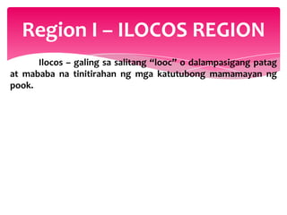 Region I – ILOCOS REGION
      Ilocos – galing sa salitang “looc” o dalampasigang patag
at mababa na tinitirahan ng mga katutubong mamamayan ng
pook.
 